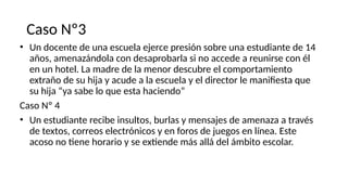 Caso Nº3
• Un docente de una escuela ejerce presión sobre una estudiante de 14
años, amenazándola con desaprobarla si no accede a reunirse con él
en un hotel. La madre de la menor descubre el comportamiento
extraño de su hija y acude a la escuela y el director le manifiesta que
su hija “ya sabe lo que esta haciendo”
Caso Nº 4
• Un estudiante recibe insultos, burlas y mensajes de amenaza a través
de textos, correos electrónicos y en foros de juegos en línea. Este
acoso no tiene horario y se extiende más allá del ámbito escolar.
 