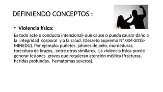 DEFINIENDO CONCEPTOS :
• Violencia física:
Es todo acto o conducta intencional· que cause o pueda causar daño a
la integridad corporal y a la salud. (Decreto Supremo Nº 004-2018-
MINEDU). Por ejemplo: puñetes, jalones de pelo, mordeduras,
torcedura de brazos, entre otros similares. La violencia física puede
generar lesiones graves que requieran atención médica (fracturas,
heridas profundas, hematomas severos).
 