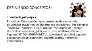 DEFINIENDO CONCEPTOS :
• Violencia psicológica:
Es toda acción u omisión que cause o pueda causar daño
psicológico, trastornos del desarrollo o privaciones. Por ejemplo:
ridiculizar, burlarse, aislar, insultar, menospreciar, ignorar,
discriminar, amenazar, gritar, entre otros similares. (Decreto
Supremo Nº 004-2018-MINEDU). La violencia psicológica puede
generar ansiedad, depresión, angustia u otros trastornos
emocionales.
 