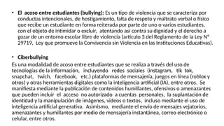 • El acoso entre estudiantes (bullying): Es un tipo de violencia que se caracteriza por
conductas intencionales, de hostigamiento, falta de respeto y maltrato verbal o físico
que recibe un estudiante en forma reiterada por parte de uno o varios estudiantes,
con el objeto de intimidar o excluir, atentando así contra su dignidad y el derecho a
gozar de un entorno escolar libre de violencia (artículo 3 del Reglamento de la Ley Nº
29719, Ley que promueve la Convivencia sin Violencia en las Instituciones Educativas).
• Ciberbullying
Es una modalidad de acoso entre estudiantes que se realiza a través del uso de
tecnologías de la información, incluyendo redes sociales (instagram, tik tok,
snapchat, twich, facebook, etc.) plataformas de mensajería, juegos en línea (roblox y
otros) y otras herramientas digitales como la inteligencia artificial (IA), entre otros. Se
manifiesta mediante la publicación de contenidos humillantes, ofensivos o amenazantes
que pueden incluir el acceso no autorizado a cuentas personales, la suplantación de
identidad y la manipulación de imágenes, videos o textos, incluso mediante el uso de
inteligencia artificial generativa. Asimismo, mediante el envío de mensajes vejatorios,
amenazantes y humillantes por medio de mensajería instantánea, correo electrónico o
celular, entre otros.
 