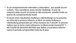 • Es un comportamiento reiterativo y sistemático, que puede ocurrir
a diario. Para considerar acoso escolar (bullying), el acto de
violencia debe ocurrir al menos en dos ocasiones, estableciendo un
patrón de comportamiento hostil.
• El acoso entre estudiantes (bullying y ciberbullying) no se presenta
en niños de la primera infancia, es decir no existe bullying ni
ciberbullying perpetrado por niños menores de 9 años4• Es preciso
indicar que se toma como referencia, la Observación General Nº 7
del Comité de Derechos del Niño que define a la primera infancia
como el periodo comprendido hasta los 8 años
 