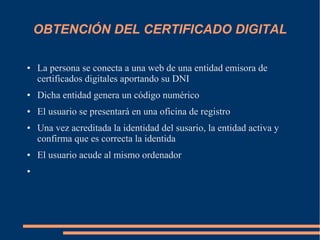 OBTENCIÓN DEL CERTIFICADO DIGITAL
● La persona se conecta a una web de una entidad emisora de
certificados digitales aportando su DNI
● Dicha entidad genera un código numérico
● El usuario se presentará en una oficina de registro
● Una vez acreditada la identidad del susario, la entidad activa y
confirma que es correcta la identida
● El usuario acude al mismo ordenador
●
 