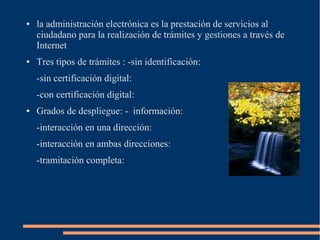 ● la administración electrónica es la prestación de servicios al
ciudadano para la realización de trámites y gestiones a través de
Internet
● Tres tipos de trámites : -sin identificación:
-sin certificación digital:
-con certificación digital:
● Grados de despliegue: - información:
-interacción en una dirección:
-interacción en ambas direcciones:
-tramitación completa:
 