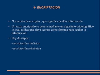 4- ENCRIPTACIÓN
● *La acción de encriptar , que significa ocultar información
● Un texto encriptado se genera mediante un algoritmo cripotográfico
el cual utiliza una clave secreta como fórmula para ocultar la
información
● Hay dos tipos:
-encriptación simétrica
-encriptación asimétrica
 