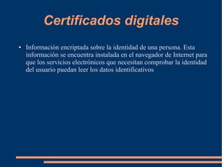 Certificados digitales
● Información encriptada sobre la identidad de una persona. Esta
información se encuentra instalada en el navegador de Internet para
que los servicios electrónicos que necesitan comprobar la identidad
del usuario puedan leer los datos identificativos
 