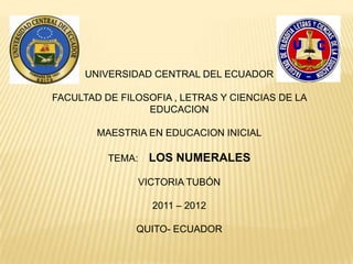 UNIVERSIDAD CENTRAL DEL ECUADOR

FACULTAD DE FILOSOFIA , LETRAS Y CIENCIAS DE LA
                 EDUCACION

        MAESTRIA EN EDUCACION INICIAL

          TEMA:   LOS NUMERALES

               VICTORIA TUBÓN

                  2011 – 2012

               QUITO- ECUADOR
 