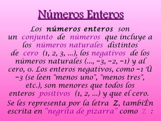 Los  números enteros  son un  conjunto  de  números  que incluye a los  números naturales  distintos de  cero  (1, 2, 3, ...), los  negativos  de los números naturales (..., −3, −2, −1) y al cero, 0. Los enteros negativos, como −1 ó −3 (se leen &quot;menos uno&quot;, &quot;menos tres&quot;, etc.), son menores que todos los enteros  positivos  (1, 2, ...) y que el cero.  Se les representa por la letra  Z , también escrita en  “negrita de pizarra”  como  ℤ  : Números Enteros 