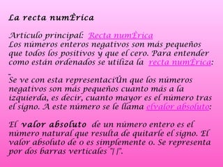 La recta numérica Artículo principal:  Recta numérica Los números enteros negativos son más pequeños que todos los positivos y que el cero. Para entender como están ordenados se utiliza la  recta numérica : Se ve con esta representación que los números negativos son más pequeños cuanto más a la izquierda, es decir, cuanto mayor es el número tras el signo. A este número se le llama  elvalor absoluto : El  valor absoluto  de un número entero es el número natural que resulta de quitarle el signo. El valor absoluto de 0 es simplemente 0. Se representa por dos barras verticales "| |".  