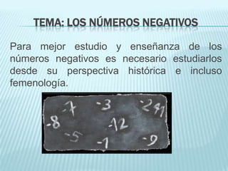 TEMA: LOS NÚMEROS NEGATIVOS
Para mejor estudio y enseñanza de los
números negativos es necesario estudiarlos
desde su perspectiva histórica e incluso
femenología.

 