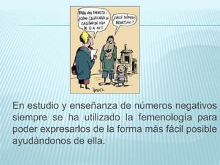 En estudio y enseñanza de números negativos
siempre se ha utilizado la femenología para
poder expresarlos de la forma más fácil posible
ayudándonos de ella.

 