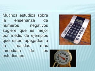 Muchos estudios sobre
la
enseñanza
de
números
negativos
sugiere que es mejor
por medio de ejemplos
que estén apegados a
la
realidad
más
inmediata
de
los
estudiantes.

 