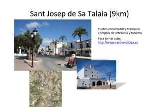 Sant	
  Josep	
  de	
  Sa	
  Talaia	
  (9km)	
  
                                Pueblo	
  encantador	
  y	
  tranquilo	
  
                                Compras	
  de	
  artesanía	
  y	
  turismo	
  
                                Para	
  tomar	
  algo:	
  	
  
                                h@p://www.racoverdibiza.es	
  
                                	
  




   9	
  km	
  
 