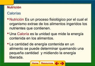 Nutrición
Calorías
 Nutrición Es un proceso fisiológico por el cual el
  organismo extrae de los alimentos ingeridos los
  nutrientes que contienen.
 Una Caloría es la unidad que mide la energía
  contenida en los alimentos.
 La cantidad de energía contenida en un
  alimento se puede determinar quemando una
  pequeña cantidad y midiendo la energía
  liberada.
 