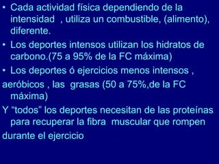 • Cada actividad física dependiendo de la 
intensidad , utiliza un combustible, (alimento), 
diferente. 
• Los deportes intensos utilizan los hidratos de 
carbono.(75 a 95% de la FC máxima) 
• Los deportes ó ejercicios menos intensos , 
aeróbicos , las grasas (50 a 75%,de la FC 
máxima) 
Y “todos” los deportes necesitan de las proteínas 
para recuperar la fibra muscular que rompen 
durante el ejercicio 
 