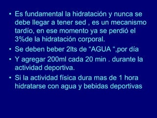• Es fundamental la hidratación y nunca se 
debe llegar a tener sed , es un mecanismo 
tardío, en ese momento ya se perdió el 
3%de la hidratación corporal. 
• Se deben beber 2lts de “AGUA “,por día 
• Y agregar 200ml cada 20 min . durante la 
actividad deportiva. 
• Si la actividad física dura mas de 1 hora 
hidratarse con agua y bebidas deportivas 
 