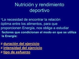 Nutrición y rendimiento 
deportivo 
*La necesidad de encontrar la relación 
óptima entre los alimentos, para que 
proporcionen Energía, nos obliga a estudiar 
factores que condicionan el modo en que se utiliza 
la Energía: 
# duración del ejercicio 
# intensidad del ejercicio 
# tipo de esfuerzo 
 