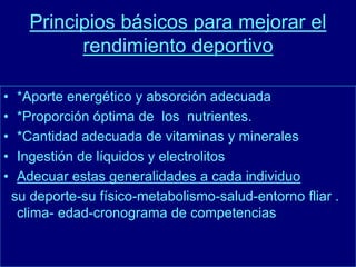 Principios básicos para mejorar el 
rendimiento deportivo 
• *Aporte energético y absorción adecuada 
• *Proporción óptima de los nutrientes. 
• *Cantidad adecuada de vitaminas y minerales 
• Ingestión de líquidos y electrolitos 
• Adecuar estas generalidades a cada individuo 
su deporte-su físico-metabolismo-salud-entorno fliar . 
clima- edad-cronograma de competencias 
 