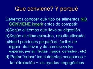 Que conviene? Y porqué 
Debemos conocer qué tipo de alimentos NO 
CONVIENE ingerir antes de competir: 
a)Según el tiempo que lleva su digestión. 
b)Según el clima calor-frío, resulta alterado 
c)Need porciones pequeñas, fáciles de 
digerir de llevar y de comer.(en las 
esperas, por ej. frutas , jugos ,cereales , etc) 
d) Poder “aunar” los nutrientes necesarios + 
la hidratación + las ayudas ergogénicas 
 