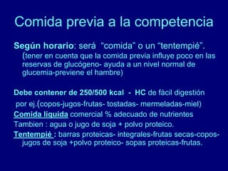 Comida previa a la competencia 
Según horario: será “comida” o un “tentempié”. 
(tener en cuenta que la comida previa influye poco en las 
reservas de glucógeno- ayuda a un nivel normal de 
glucemia-previene el hambre) 
Debe contener de 250/500 kcal - HC de fácil digestión 
por ej.(copos-jugos-frutas- tostadas- mermeladas-miel) 
Comida líquida comercial % adecuado de nutrientes 
Tambien : agua o jugo de soja + polvo proteico. 
Tentempié : barras proteicas- integrales-frutas secas-copos-jugos 
de soja +polvo proteico- sopas proteicas-frutas. 
 