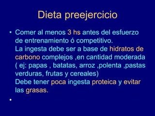 Dieta preejercicio 
• Comer al menos 3 hs antes del esfuerzo 
de entrenamiento ó competitivo. 
La ingesta debe ser a base de hidratos de 
carbono complejos ,en cantidad moderada 
( ej: papas , batatas, arroz ,polenta ,pastas 
verduras, frutas y cereales) 
Debe tener poca ingesta proteica y evitar 
las grasas. 
• 
 