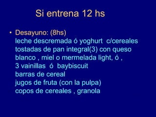 Si entrena 12 hs 
• Desayuno: (8hs) 
leche descremada ó yoghurt c/cereales 
tostadas de pan integral(3) con queso 
blanco , miel o mermelada light, ó , 
3 vainillas ó baybiscuit 
barras de cereal 
jugos de fruta (con la pulpa) 
copos de cereales , granola 
 