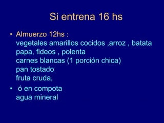 Si entrena 16 hs 
• Almuerzo 12hs : 
vegetales amarillos cocidos ,arroz , batata 
papa, fideos , polenta 
carnes blancas (1 porción chica) 
pan tostado 
fruta cruda, 
• ó en compota 
agua mineral 
 