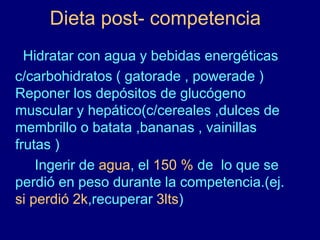 Dieta post- competencia 
Hidratar con agua y bebidas energéticas 
c/carbohidratos ( gatorade , powerade ) 
Reponer los depósitos de glucógeno 
muscular y hepático(c/cereales ,dulces de 
membrillo o batata ,bananas , vainillas 
frutas ) 
Ingerir de agua, el 150 % de lo que se 
perdió en peso durante la competencia.(ej. 
si perdió 2k,recuperar 3lts) 
 