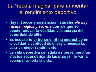 La “receta mágica” para aumentar 
el rendimiento deportivo 
» . 
• Hay métodos y sustancias naturales No hay 
receta mágica y secreta con los que se 
puede renovar la vitalidad y la energía del 
deportista de elite. 
• Es necesario entrenar el ritmo energético en 
la calidad y cantidad de energía necesaria, 
para un mejor rendimiento. 
• La vida deportiva del atleta es breve, pero los 
efectos secundarios de las drogas, lo van a 
acompañar toda la vida. 
 