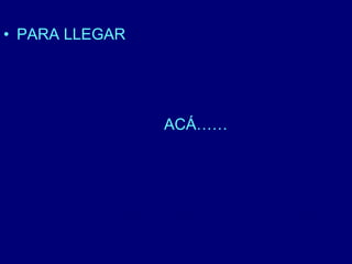 • PARA LLEGAR 
ACÁ…… 
 