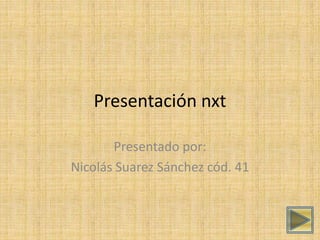 Presentación nxt 
Presentado por: 
Nicolás Suarez Sánchez cód. 41 
 