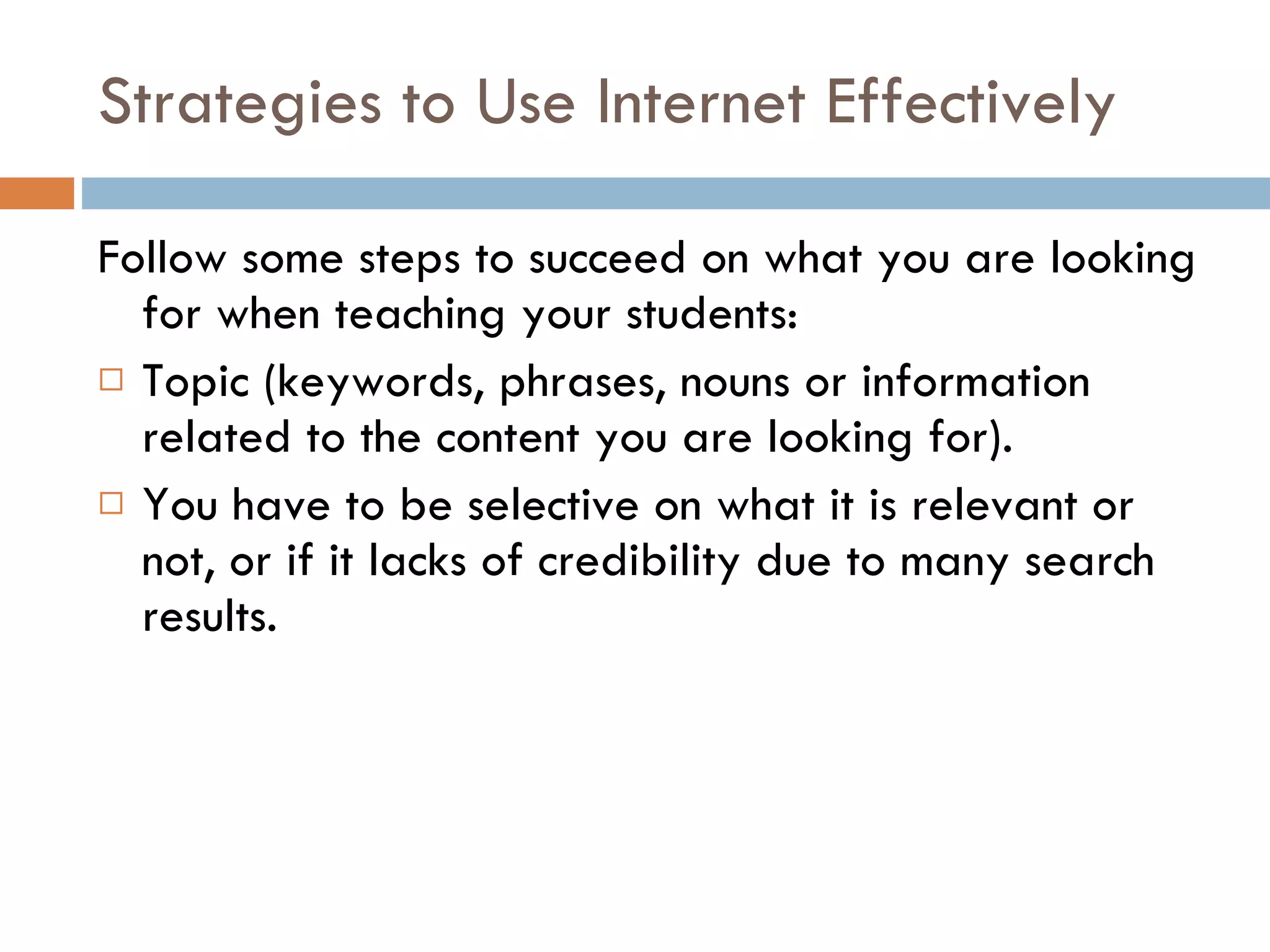 Strategies to Use Internet Effectively Follow some steps to succeed on what you are looking for when teaching your students: Topic (keywords, phrases, nouns or information related to the content you are looking for). You have to be selective on what it is relevant or not, or if it lacks of credibility due to many search results.