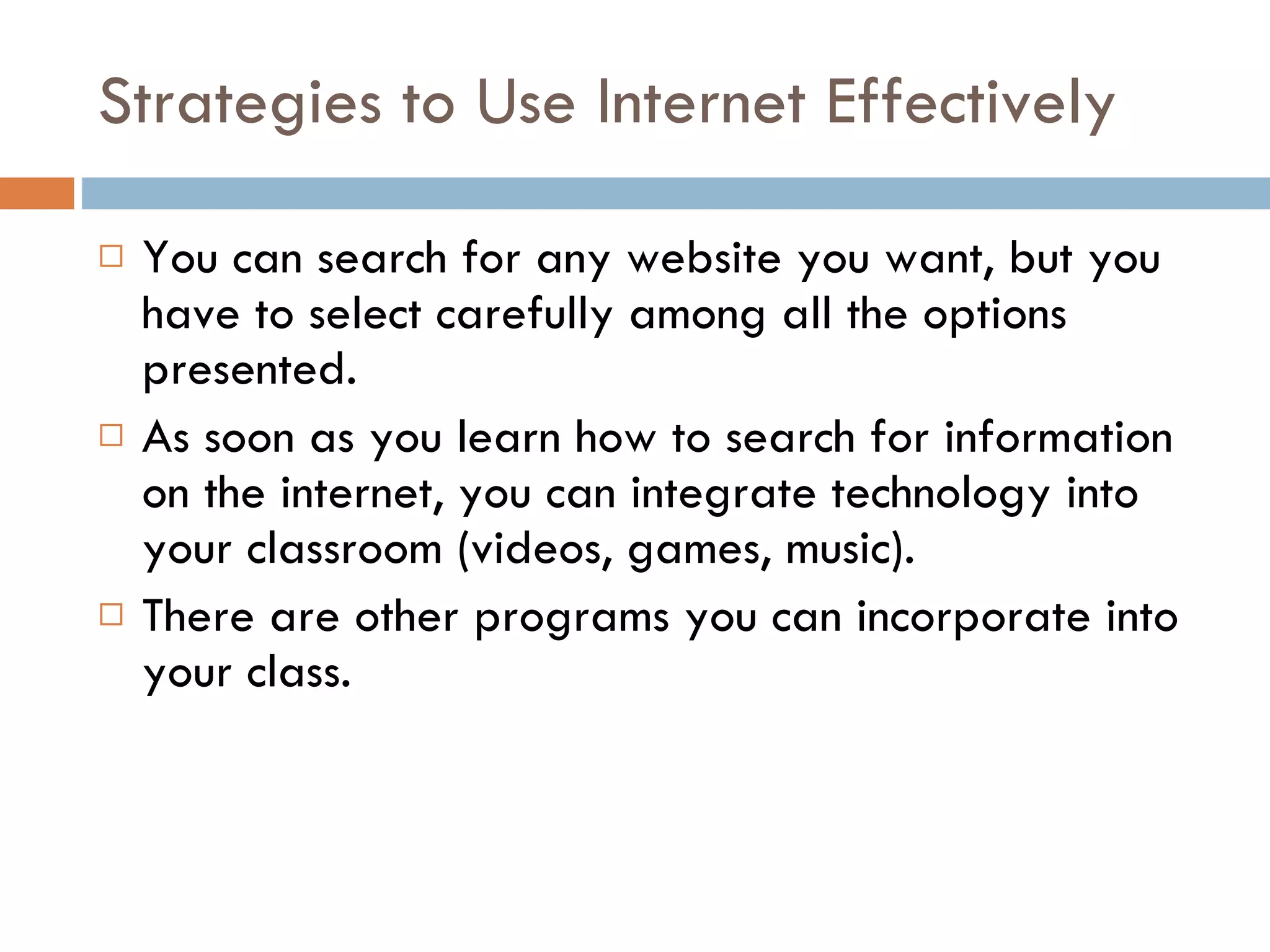 Strategies to Use Internet Effectively You can search for any website you want, but you have to select carefully among all the options presented. As soon as you learn how to search for information on the internet, you can integrate technology into your classroom (videos, games, music). There are other programs you can incorporate into your class.