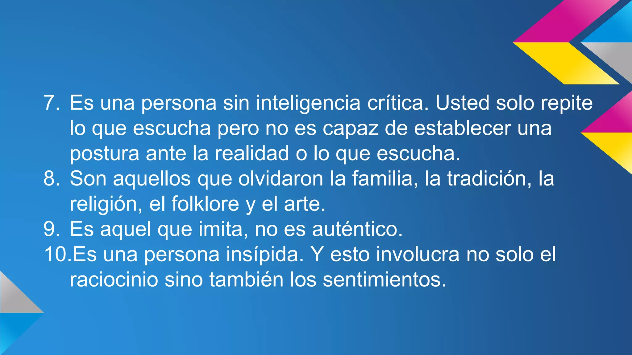7. Es una persona sin inteligencia crítica. Usted solo repite
lo que escucha pero no es capaz de establecer una
postura ante la realidad o lo que escucha.
8. Son aquellos que olvidaron la familia, la tradición, la
religión, el folklore y el arte.
9. Es aquel que imita, no es auténtico.
10.Es una persona insípida. Y esto involucra no solo el
raciocinio sino también los sentimientos.
 