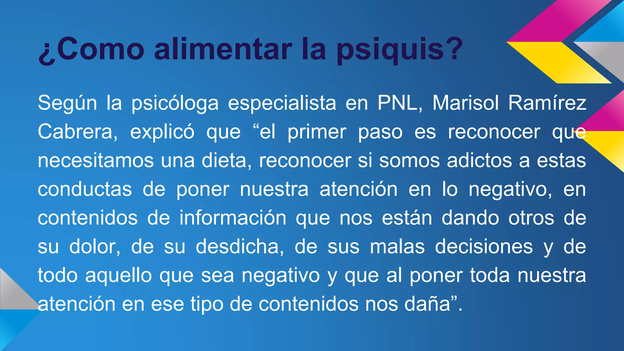 ¿Como alimentar la psiquis?
Según la psicóloga especialista en PNL, Marisol Ramírez
Cabrera, explicó que “el primer paso es reconocer que
necesitamos una dieta, reconocer si somos adictos a estas
conductas de poner nuestra atención en lo negativo, en
contenidos de información que nos están dando otros de
su dolor, de su desdicha, de sus malas decisiones y de
todo aquello que sea negativo y que al poner toda nuestra
atención en ese tipo de contenidos nos daña”.
 