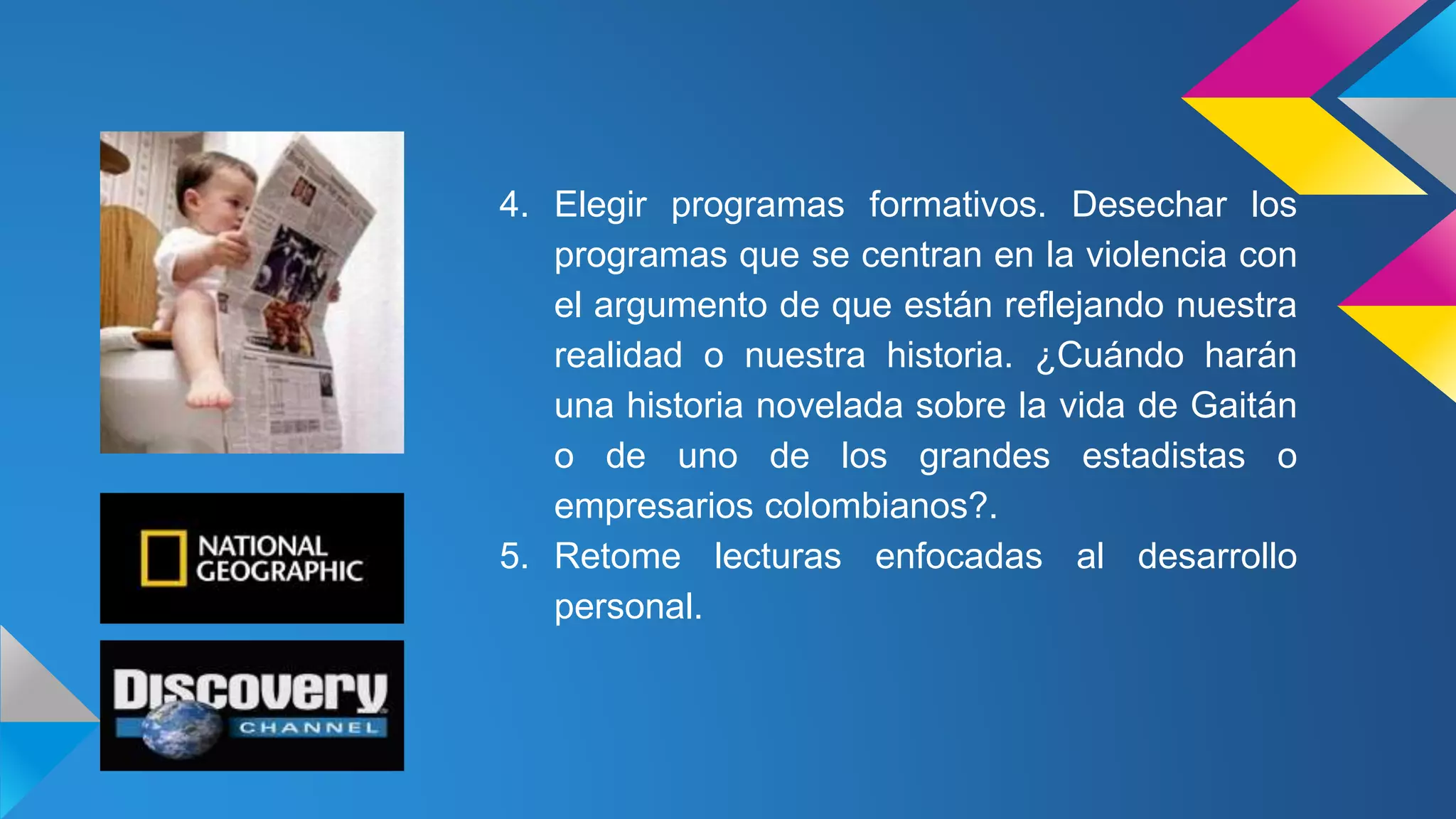 4. Elegir programas formativos. Desechar los
programas que se centran en la violencia con
el argumento de que están reflejando nuestra
realidad o nuestra historia. ¿Cuándo harán
una historia novelada sobre la vida de Gaitán
o de uno de los grandes estadistas o
empresarios colombianos?.
5. Retome lecturas enfocadas al desarrollo
personal.
 