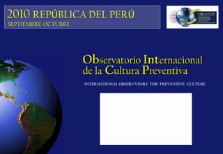 INTERNATIONAL OBSERVATORY FOR PREVENTIVE CULTURE
ObObservatorioservatorio IntInternacionalernacional
de lade la CCulturaultura PPreventivareventiva
2010 REPÚBLICA DEL PERÚ
SEPTIEMBRE-OCTUBRE
 