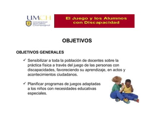 OBJETIVOS OBJETIVOS GENERALES Sensibilizar a toda la población de docentes sobre la práctica física a través del juego de las personas con discapacidades, favoreciendo su aprendizaje, en actos y acontecimientos ciudadanos. Planificar programas de juegos adaptadas a los niños con necesidades educativas especiales.