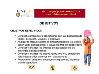 OBJETIVOS OBJETIVOS ESPECÍFICOS Conocer, comprender e identificarse con las discapacidades físicas, psíquicas, visuales y auditivas. Analizar la propuesta para la categorización de los juegos según cada discapacidad, a través del trabajo colaborativo. Conocer y analizar los criterios de adaptación de las diferentes discapacidades Conocer y analizar los juegos habituales y su adaptación para integrar a los alumnos con discapacidad Proponer un programa de juegos integradores, eligiendo una discapacidad