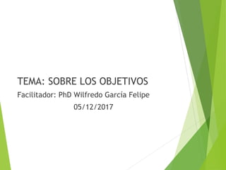 TEMA: SOBRE LOS OBJETIVOS
Facilitador: PhD Wilfredo García Felipe
05/12/2017
 
