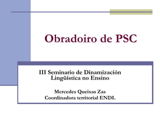 Obradoiro de PSC   III Seminario de Dinamización Lingüística no Ensino Mercedes Queixas Zas Coordinadora territorial ENDL 