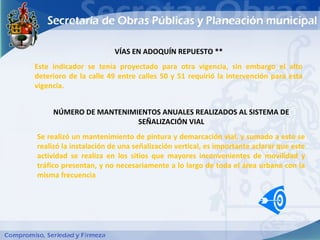 VÍAS EN ADOQUÍN REPUESTO **
Este indicador se tenía proyectado para otra vigencia, sin embargo el alto
deterioro de la calle 49 entre calles 50 y 51 requirió la intervención para esta
vigencia.


     NÚMERO DE MANTENIMIENTOS ANUALES REALIZADOS AL SISTEMA DE
                        SEÑALIZACIÓN VIAL
Se realizó un mantenimiento de pintura y demarcación vial, y sumado a esto se
realizó la instalación de una señalización vertical, es importante aclarar que este
actividad se realiza en los sitios que mayores inconvenientes de movilidad y
tráfico presentan, y no necesariamente a lo largo de toda el área urbana con la
misma frecuencia
 