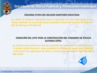SEGUNDA ETAPA DEL RELLENO SANITARIO EJECUTADA
Se realizó el proceso contractual para la ejecución de una adecuación en el
relleno sanitario, la cual arrojó como resultado la firma del Contrato de Obra N°
007 de 2012 por $ 67.610.518




    DONACIÓN DEL LOTE PARA LA CONSTRUCCIÓN DEL COMANDO DE POLICIA
                            ALFONSO LÓPEZ
 Se realizó la donación de un lote de propiedad del Municipio de Ciudad Bolívar a
 La Nación Policía Nacional , cuyo resultado fue la firma de la escritura Pública N°
 1.923 del 07 de septiembre de 2012 y matricula inmobiliaria N° 005-0012309 y
 005-12447
 