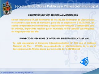 KILÓMETROS DE VÍAS TERCIARIAS MANTENIDOS
Se han intervenido 54.115 kilómetros de los 102.315 kilómetros de vías terciaras
y secundarias que tiene el municipio, para ello se dispusieron $ 59.032.607, los
cuales comprenden mantenimiento y repuestos de vehículos y combustible para
los mismos, importante resaltar que el municipio no ha contado con volquetas
en ningún periodo del año

       PROYECTOS ESPECÍFICOS DE INVERSIÓN EN INFRAESTRUCTURA VIAL
 Se está ejecutando el Convenio Interadministrativo N° 503 con el Instituto
 Nacional de Vías – INVIAS, correspondiente al Mantenimiento de la vía al
 Corregimiento de Alfonso López por un monto de $ 446’183.413
 