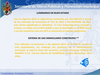 LUMINARIAS EN BUEN ESTADO

Para la vigencia 2012 se adquirieron materiales por $21.506.433 a través
de los contratos de Suministro N° 011 de 2012 y MC-05101056 de 2012,
este ultimo adjudicado en diciembre 17 y los materiales ya se iniciaron a
instalar, se refleja solo el 65% debido a que lo planificado es el 100% anual
y en este momento solo ese 65% se encuentra en buenas condiciones

              SISTEMA DE GAS DOMICILIARIO CONSTRUIDO **

Este indicador no pertenece a ala vigencia 2012 en el Plan de Acción de
esta dependencia, sin embargo por gestiones de la administración
municipal, se logró la firma del convenio, para que Empresas Públicas de
Medellín E.S.P., iniciara labores de factibilidad, compra de predios, entre
otros.
 