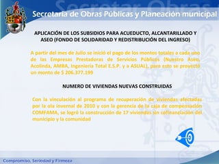 APLICACIÓN DE LOS SUBSIDIOS PARA ACUEDUCTO, ALCANTARILLADO Y
   ASEO (FONDO DE SOLIDARIDAD Y REDISTRIBUCIÓN DEL INGRESO)

A partir del mes de Julio se inició el pago de los montos totales a cada uno
de las Empresas Prestadoras de Servicios Públicos (Nuestro Aseo,
Acolinda, AMBA, Ingeniería Total E.S.P. y a ASUAL), para esto se proyectó
un monto de $ 206.377.199

              NUMERO DE VIVIENDAS NUEVAS CONSTRUIDAS

Con la vinculación al programa de recuperación de viviendas afectadas
por la ola invernal de 2010 y con la gerencia de la caja de compensación
COMFAMA, se logró la construcción de 17 viviendas sin cofinanciación del
municipio y la comunidad
 