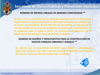 NÚMERO DE METROS LINEALES DE ANDENES CONSTRUIDOS **

Aunque aun no se cuenta con un programa exclusivo para la adecuación,
mejoramiento y mejoramiento de los 250 metros lineales de andenes que
se tienen contemplados dentro del Plan de Desarrollo, se ejecutaron 30
metros lineales en el sector de la alcaldía, se resalta que este indicador no
se programó para la vigencia 2012 y se plantea la participación de la
Gobernación de Antioquia para ejecuciones venideras
    NÚMERO DE DISEÑOS Y PRESUPUESTOS PARA LA CONSTRUCCIÓN DE
             NUEVOS PARQUES URBANOS Y RURALES **

 Se trabajó con la Universidad de EAFIT para diseñar y presupuestar
 diferentes parques, con este convenio se logró el objetivo con el parque
 del sector el Porvenir del área urbana del municipio
 