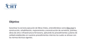 Objetivo
Garantizar la correcta ejecución de Obras Viales, entendiéndose como Obra Vial la
construcción, rehabilitación, mejoramiento y reconstrucción de carreteras, puentes,
obras de arte e infraestructura ferroviaria, aplicando los procedimientos y planes de
calidad establecidos en nuestros procedimientos internos los cuales se alinean con
las normas técnicas vigentes.
SCHMIDT & CHAVEZ TAFUR INGENIEROS S.R.L.
SUPERVISION
CHTS
 