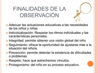 FINALIDADES DE LA
OBSERVACIÓN
 Adecuar las actuaciones educativas a las necesidades
de los niños y niñas
 Individualización: Respetar los ritmos individuales y las
características personales.
 Integridad: permite obtener una visión global del niño
 Seguimiento: ofrece la oportunidad de ajustarse más a la
situación del niño/a.
 Prevención: permite detectar la existencia de dificultades
o problemas.
 Respeto: hace que estrechemos vínculos.
 Protagonismo: del niño en su proceso educativo.
 