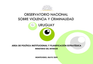 OBSERVATORIO NACIONAL  SOBRE VIOLENCIA Y CRIMINALIDAD   URUGUAY   AREA DE POLÍTICA INSTITUCIONAL Y PLANIFICACIÓN ESTRATÉGICA MINISTERIO DEL INTERIOR MONTEVIDEO, MAYO 2009 