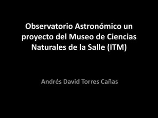 Observatorio Astronómico un
proyecto del Museo de Ciencias
  Naturales de la Salle (ITM)


     Andrés David Torres Cañas
 